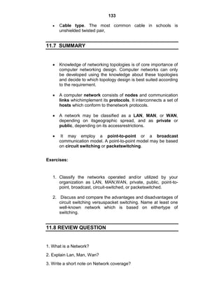 133
Cable type. The most common cable in schools is
unshielded twisted pair,
11.7 SUMMARY
Knowledge of networking topologies is of core importance of
computer networking design. Computer networks can only
be developed using the knowledge about these topologies
and decide to which topology design is best suited according
to the requirement.
A computer network consists of nodes and communication
links whichimplement its protocols. It interconnects a set of
hosts which conform to thenetwork protocols.
A network may be classified as a LAN, MAN, or WAN,
depending on itsgeographic spread, and as private or
public, depending on its accessrestrictions.
It may employ a point-to-point or a broadcast
communication model. A point-to-point model may be based
on circuit switching or packetswitching.
Exercises:
1. Classify the networks operated and/or utilized by your
organization as LAN, MAN,WAN, private, public, point-to-
point, broadcast, circuit-switched, or packetswitched.
2. Discuss and compare the advantages and disadvantages of
circuit switching versuspacket switching. Name at least one
well-known network which is based on eithertype of
switching.
11.8 REVIEW QUESTION
1. What is a Network?
2. Explain Lan, Man, Wan?
3. Write a short note on Network coverage?
 