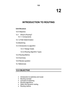 135
12
INTRODUCTION TO ROUTING
Unit Structure
12.0 Objective
12.1 What Is Routing?
12.1.1 Components
12.1.2 Path Determination
12.2Switching
12.3 Introduction to algorithm
12.3.1 Design Goals
12.3.2 Routing Algorithm Types
12.4 Routing Metrics
12.5 Summary
12.6 Review question
12. References
12.0 OBJECTIVE
Introduction to switches and router
Routing concept
Concept of switching
Routing algorithms
Static and dynamic routing
Routing metrics
 