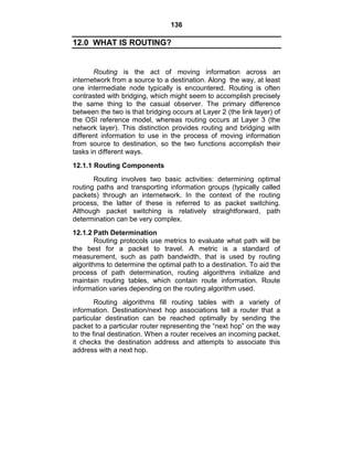 136
12.0 WHAT IS ROUTING?
Routing is the act of moving information across an
internetwork from a source to a destination. Along the way, at least
one intermediate node typically is encountered. Routing is often
contrasted with bridging, which might seem to accomplish precisely
the same thing to the casual observer. The primary difference
between the two is that bridging occurs at Layer 2 (the link layer) of
the OSI reference model, whereas routing occurs at Layer 3 (the
network layer). This distinction provides routing and bridging with
different information to use in the process of moving information
from source to destination, so the two functions accomplish their
tasks in different ways.
12.1.1 Routing Components
Routing involves two basic activities: determining optimal
routing paths and transporting information groups (typically called
packets) through an internetwork. In the context of the routing
process, the latter of these is referred to as packet switching.
Although packet switching is relatively straightforward, path
determination can be very complex.
12.1.2 Path Determination
Routing protocols use metrics to evaluate what path will be
the best for a packet to travel. A metric is a standard of
measurement, such as path bandwidth, that is used by routing
algorithms to determine the optimal path to a destination. To aid the
process of path determination, routing algorithms initialize and
maintain routing tables, which contain route information. Route
information varies depending on the routing algorithm used.
Routing algorithms fill routing tables with a variety of
information. Destination/next hop associations tell a router that a
particular destination can be reached optimally by sending the
packet to a particular router representing the ―next hop‖ on the way
to the final destination. When a router receives an incoming packet,
it checks the destination address and attempts to associate this
address with a next hop.
 