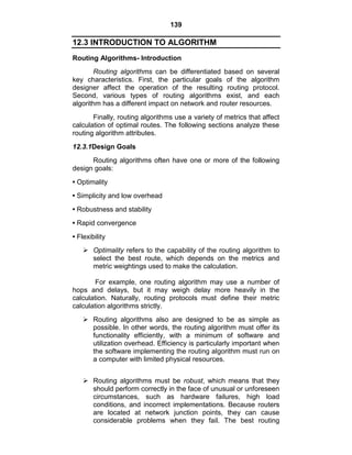 139
12.3 INTRODUCTION TO ALGORITHM
Routing Algorithms- Introduction
Routing algorithms can be differentiated based on several
key characteristics. First, the particular goals of the algorithm
designer affect the operation of the resulting routing protocol.
Second, various types of routing algorithms exist, and each
algorithm has a different impact on network and router resources.
Finally, routing algorithms use a variety of metrics that affect
calculation of optimal routes. The following sections analyze these
routing algorithm attributes.
12.3.1Design Goals
Routing algorithms often have one or more of the following
design goals:
• Optimality
• Simplicity and low overhead
• Robustness and stability
• Rapid convergence
• Flexibility
 Optimality refers to the capability of the routing algorithm to
select the best route, which depends on the metrics and
metric weightings used to make the calculation.
For example, one routing algorithm may use a number of
hops and delays, but it may weigh delay more heavily in the
calculation. Naturally, routing protocols must define their metric
calculation algorithms strictly.
 Routing algorithms also are designed to be as simple as
possible. In other words, the routing algorithm must offer its
functionality efficiently, with a minimum of software and
utilization overhead. Efficiency is particularly important when
the software implementing the routing algorithm must run on
a computer with limited physical resources.
 Routing algorithms must be robust, which means that they
should perform correctly in the face of unusual or unforeseen
circumstances, such as hardware failures, high load
conditions, and incorrect implementations. Because routers
are located at network junction points, they can cause
considerable problems when they fail. The best routing
 