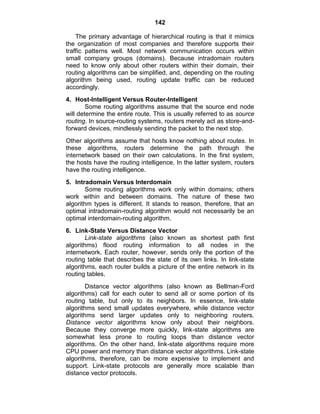 142
The primary advantage of hierarchical routing is that it mimics
the organization of most companies and therefore supports their
traffic patterns well. Most network communication occurs within
small company groups (domains). Because intradomain routers
need to know only about other routers within their domain, their
routing algorithms can be simplified, and, depending on the routing
algorithm being used, routing update traffic can be reduced
accordingly.
4. Host-Intelligent Versus Router-Intelligent
Some routing algorithms assume that the source end node
will determine the entire route. This is usually referred to as source
routing. In source-routing systems, routers merely act as store-and-
forward devices, mindlessly sending the packet to the next stop.
Other algorithms assume that hosts know nothing about routes. In
these algorithms, routers determine the path through the
internetwork based on their own calculations. In the first system,
the hosts have the routing intelligence. In the latter system, routers
have the routing intelligence.
5. Intradomain Versus Interdomain
Some routing algorithms work only within domains; others
work within and between domains. The nature of these two
algorithm types is different. It stands to reason, therefore, that an
optimal intradomain-routing algorithm would not necessarily be an
optimal interdomain-routing algorithm.
6. Link-State Versus Distance Vector
Link-state algorithms (also known as shortest path first
algorithms) flood routing information to all nodes in the
internetwork. Each router, however, sends only the portion of the
routing table that describes the state of its own links. In link-state
algorithms, each router builds a picture of the entire network in its
routing tables.
Distance vector algorithms (also known as Bellman-Ford
algorithms) call for each outer to send all or some portion of its
routing table, but only to its neighbors. In essence, link-state
algorithms send small updates everywhere, while distance vector
algorithms send larger updates only to neighboring routers.
Distance vector algorithms know only about their neighbors.
Because they converge more quickly, link-state algorithms are
somewhat less prone to routing loops than distance vector
algorithms. On the other hand, link-state algorithms require more
CPU power and memory than distance vector algorithms. Link-state
algorithms, therefore, can be more expensive to implement and
support. Link-state protocols are generally more scalable than
distance vector protocols.
 