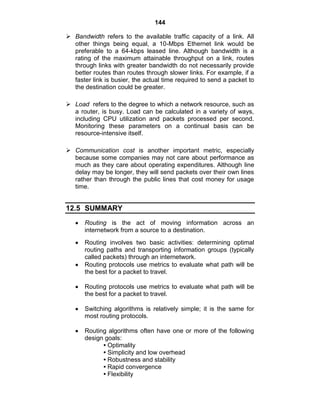 144
 Bandwidth refers to the available traffic capacity of a link. All
other things being equal, a 10-Mbps Ethernet link would be
preferable to a 64-kbps leased line. Although bandwidth is a
rating of the maximum attainable throughput on a link, routes
through links with greater bandwidth do not necessarily provide
better routes than routes through slower links. For example, if a
faster link is busier, the actual time required to send a packet to
the destination could be greater.
 Load refers to the degree to which a network resource, such as
a router, is busy. Load can be calculated in a variety of ways,
including CPU utilization and packets processed per second.
Monitoring these parameters on a continual basis can be
resource-intensive itself.
 Communication cost is another important metric, especially
because some companies may not care about performance as
much as they care about operating expenditures. Although line
delay may be longer, they will send packets over their own lines
rather than through the public lines that cost money for usage
time.
12.5 SUMMARY
Routing is the act of moving information across an
internetwork from a source to a destination.
Routing involves two basic activities: determining optimal
routing paths and transporting information groups (typically
called packets) through an internetwork.
Routing protocols use metrics to evaluate what path will be
the best for a packet to travel.
Routing protocols use metrics to evaluate what path will be
the best for a packet to travel.
Switching algorithms is relatively simple; it is the same for
most routing protocols.
Routing algorithms often have one or more of the following
design goals:
• Optimality
• Simplicity and low overhead
• Robustness and stability
• Rapid convergence
• Flexibility
 