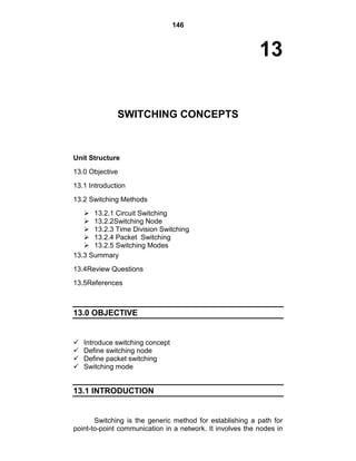 146
13
SWITCHING CONCEPTS
Unit Structure
13.0 Objective
13.1 Introduction
13.2 Switching Methods
 13.2.1 Circuit Switching
 13.2.2Switching Node
 13.2.3 Time Division Switching
 13.2.4 Packet Switching
 13.2.5 Switching Modes
13.3 Summary
13.4Review Questions
13.5References
13.0 OBJECTIVE
 Introduce switching concept
 Define switching node
 Define packet switching
 Switching mode
13.1 INTRODUCTION
Switching is the generic method for establishing a path for
point-to-point communication in a network. It involves the nodes in
 