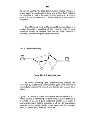 147
the network utilizing their direct communication lines to other nodes
so that a path is established in a piecewise fashion. Each node has
the capability to ‗switch‘ to a neighbouring node (i.e., a node to
which it is directly connected) to further stretch the path until it is
completed.
One of the most important functions of the network layer is to
employ theswitching capability of the nodes in order to route
messages across the network.There are two basic methods of
switching circuit switching and packet switching.
13.2.1. Circuit Switching
Figure 13.2.1 A „switched‟ path.
In circuit switching, two communicating stations are
connected by a dedicated communication path which consists of
intermediate nodes in the network and thelinks that connect these
nodes.
Figure 13.2.1 shows a simple circuit switch which consists of a 3×3
matrix, capable of connecting any of its inlets (a, b, and c) to any of
its outlets (d, e, and f). Each crosspoint appears as a circle. A
hollow circle means that the crosspoint is off (i.e., the two crossing
wires are not connected). A solid circles means that the crosspoint
is on (i.e., the crossing wires are connected).
 