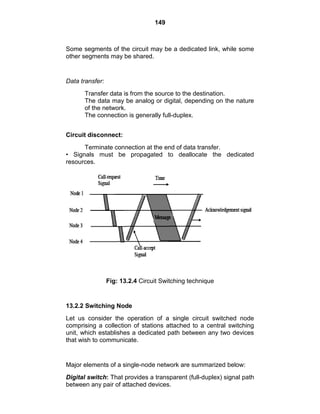 149
Some segments of the circuit may be a dedicated link, while some
other segments may be shared.
Data transfer:
Transfer data is from the source to the destination.
The data may be analog or digital, depending on the nature
of the network.
The connection is generally full-duplex.
Circuit disconnect:
Terminate connection at the end of data transfer.
• Signals must be propagated to deallocate the dedicated
resources.
Fig: 13.2.4 Circuit Switching technique
13.2.2 Switching Node
Let us consider the operation of a single circuit switched node
comprising a collection of stations attached to a central switching
unit, which establishes a dedicated path between any two devices
that wish to communicate.
Major elements of a single-node network are summarized below:
Digital switch: That provides a transparent (full-duplex) signal path
between any pair of attached devices.
 