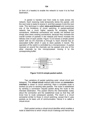 154
(in form of a header) to enable the network to route it to its final
destination.
A packet is handed over from node to node across the
network. Each receiving node temporarily stores the packet, until
the next node is ready to receive it, and then passes it onto the next
node. This technique is called store-and-forward and overcomes
one of the limitations of circuit switching. A packet-switched
network has a much higher capacity for accepting further
connections. Additional connections are usually not blocked but
simply slow down existing connections, because they increase the
overall number of packets in the network and hence increase the
delivery time of each packet. Figure 13.2.9 shows a simple packet
switch with six I/O channels (a through f). Each channel has an
associated buffer which it uses to store packets in transit. The
operation of the switch is controlled by a microprocessor. A packet
received on anynof the channels can be passed onto any of the
other channels by the microprocessor moving it to the
corresponding buffer.
Figure 13.2.9 A simple packet switch.
Two variations of packet switching exist: virtual circuit and
datagram. The virtual circuit method (also known as connection-
oriented) is closer to circuit switching. Here a complete route is
worked out prior to sending data packets. The route is established
by sending a connection request packet along the route to the
intended destination. This packet informs the intermediate nodes
about the connection and the established route so that they will
know how to route subsequent packets. The result is a circuit
somewhat similar to those in circuit switching, except that it uses
packets as its basic unit of communication. Hence it is called a
virtual circuit.
Each packet carries a virtual circuit identifier which enables a
node to determine to which virtual circuit it belongs and hence how
 