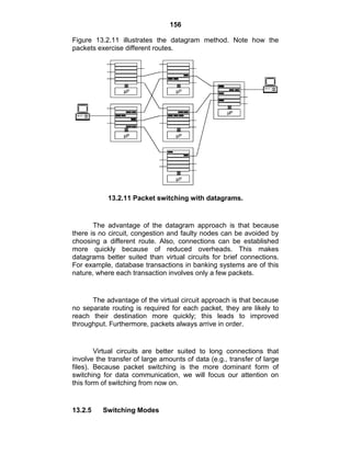 156
Figure 13.2.11 illustrates the datagram method. Note how the
packets exercise different routes.
13.2.11 Packet switching with datagrams.
The advantage of the datagram approach is that because
there is no circuit, congestion and faulty nodes can be avoided by
choosing a different route. Also, connections can be established
more quickly because of reduced overheads. This makes
datagrams better suited than virtual circuits for brief connections.
For example, database transactions in banking systems are of this
nature, where each transaction involves only a few packets.
The advantage of the virtual circuit approach is that because
no separate routing is required for each packet, they are likely to
reach their destination more quickly; this leads to improved
throughput. Furthermore, packets always arrive in order.
Virtual circuits are better suited to long connections that
involve the transfer of large amounts of data (e.g., transfer of large
files). Because packet switching is the more dominant form of
switching for data communication, we will focus our attention on
this form of switching from now on.
13.2.5 Switching Modes
 