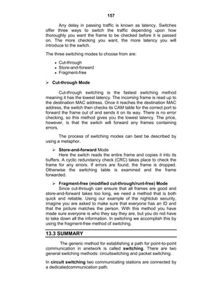 157
Any delay in passing traffic is known as latency. Switches
offer three ways to switch the traffic depending upon how
thoroughly you want the frame to be checked before it is passed
on. The more checking you want, the more latency you will
introduce to the switch.
The three switching modes to choose from are:
Cut-through
Store-and-forward
Fragment-free
 Cut-through Mode
Cut-through switching is the fastest switching method
meaning it has the lowest latency. The incoming frame is read up to
the destination MAC address. Once it reaches the destination MAC
address, the switch then checks its CAM table for the correct port to
forward the frame out of and sends it on its way. There is no error
checking, so this method gives you the lowest latency. The price,
however, is that the switch will forward any frames containing
errors.
The process of switching modes can best be described by
using a metaphor.
 Store-and-forward Mode
Here the switch reads the entire frame and copies it into its
buffers. A cyclic redundancy check (CRC) takes place to check the
frame for any errors. If errors are found, the frame is dropped.
Otherwise the switching table is examined and the frame
forwarded.
 Fragment-free (modified cut-through/runt-free) Mode
Since cut-through can ensure that all frames are good and
store-and-forward takes too long, we need a method that is both
quick and reliable. Using our example of the nightclub security,
imagine you are asked to make sure that everyone has an ID and
that the picture matches the person. With this method you have
made sure everyone is who they say they are, but you do not have
to take down all the information. In switching we accomplish this by
using the fragment-free method of switching.
13.3 SUMMARY
The generic method for establishing a path for point-to-point
communication in anetwork is called switching. There are two
general switching methods: circuitswitching and packet switching.
In circuit switching two communicating stations are connected by
a dedicatedcommunication path.
 