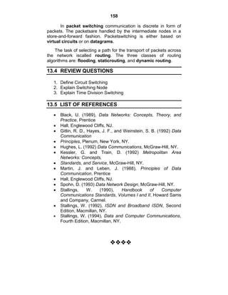 158
In packet switching communication is discrete in form of
packets. The packetsare handled by the intermediate nodes in a
store-and-forward fashion. Packetswitching is either based on
virtual circuits or on datagrams.
The task of selecting a path for the transport of packets across
the network iscalled routing. The three classes of routing
algorithms are: flooding, staticrouting, and dynamic routing.
13.4 REVIEW QUESTIONS
1. Define Circuit Switching
2. Explain Switching Node
3. Explain Time Division Switching
13.5 LIST OF REFERENCES
Black, U. (1989), Data Networks: Concepts, Theory, and
Practice, Prentice
Hall, Englewood Cliffs, NJ.
Gitlin, R. D., Hayes, J. F., and Weinstein, S. B. (1992) Data
Communication
Principles, Plenum, New York, NY.
Hughes, L. (1992) Data Communications, McGraw-Hill, NY.
Kessler, G. and Train, D. (1992) Metropolitan Area
Networks: Concepts,
Standards, and Service, McGraw-Hill, NY.
Martin, J. and Leben, J. (1988), Principles of Data
Communication, Prentice
Hall, Englewood Cliffs, NJ.
Spohn, D. (1993) Data Network Design, McGraw-Hill, NY.
Stallings, W. (1990), Handbook of Computer
Communications Standards, Volumes I and II, Howard Sams
and Company, Carmel.
Stallings, W. (1992), ISDN and Broadband ISDN, Second
Edition, Macmillan, NY.
Stallings, W. (1994), Data and Computer Communications,
Fourth Edition, Macmillan, NY.





 