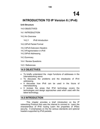159
14
INTRODUCTION TO IP Version 6 ( IPv6)
Unit Structure
14.0 OBJECTIVES
14.1 INTRODUCTION
14.2 An Overview
14.2.1 IPv6 Introduction
14.2.2IPv6 Packet Format
14.2.3IPv6 Extension Headers
14.2.4Fragmentation in IPv6
14.2.5IPv6 Addressing
14.3 Summary
14.4 Review Questions
14.5 References
14.0 OBJECTIVES:
To briefly understand the major functions of addresses in the
Internetworking arena
To discusses the problems and the drawbacks of IPv4
addressing.
It discusses how IPv6 can be used in the future of
internetworking
It reviews the areas that IPv6 technology covers the
technologies and design approaches used when used with the
latest technology.
14.0 INTRODUCTION
This chapter provides a brief introduction on the IP
networking Protocol that uses the internet to connect to Learn the
characteristics of IPv6 routing Learn the properties of IPSec
security, It emphasises on the the various standards and optional
headers supported by IPv6 packets.
 