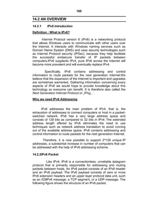 160
14.2 AN OVERVIEW
14.2.1 IPv6 Introduction
Definition : What is IPv6?
Internet Protocol version 6 (IPv6) is a networking protocol
that allows Windows users to communicate with other users over
the Internet. It interacts with Windows naming services such as
Domain Name System (DNS) and uses security technologies such
as Internet Protocol security (IPSec), because they help facilitate
the successful andsecure transfer of IP packets between
computers.IPv6 supplants IPv4, pure IPv6 across the Internet will
become more prevalent and will eventually replace IPv4.
Specifically, IPv6 contains addressing and control
information to route packets for the next generation Internet.We
believe that the expansion of the Internet is important and upgrades
are sometimes warranted. Gathering information concerning every
aspects of IPv6 we would hope to provide knowledge about this
technology so everyone can benefit. It is therefore also called the
Next Generation Internet Protocol or IPng .
Why we need IPv6 Addressing
IPv6 addresses the main problem of IPv4, that is, the
exhaustion of addresses to connect computers or host in a packet-
switched network. IPv6 has a very large address space and
consists of 128 bits as compared to 32 bits in IPv4. The extended
address length offered by IPv6 eliminates the need to use
techniques such as network address translation to avoid running
out of the available address space. IPv6 contains addressing and
control information to route packets for the next generation Internet.
Therefore, it is now possible to support 2^128 unique IP
addresses, a substantial increase in number of computers that can
be addressed with the help of IPv6 addressing scheme.
14.2.2IPv6 Packet
Like IPv4, IPv6 is a connectionless, unreliable datagram
protocol that is primarily responsible for addressing and routing
packets between hosts. An IPv6 packet consists of an IPv6 header
and an IPv6 payload. The IPv6 payload consists of zero or more
IPv6 extension headers and an upper layer protocol data unit, such
as an ICMPv6 message, a TCP segment, or a UDP message. The
following figure shows the structure of an IPv6 packet.
 