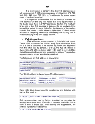 164
It is even harder to conceive that the IPv6 address space
will be consumed. A 128-bit address space provides 655, 570, 793,
348, 866, 943, 898, 599 (6.5×1023
) addresses for every square
meter of the Earth‘s surface.
It is important to remember that the decision to make the
IPv6 address 128 bits long was not so that every square meter of
the Earth could have 6.5×1023
addresses. Rather, the relatively
large size of the IPv6 address is designed to be subdivided into
hierarchical routing domains that reflect the topology of the modern
Internet. The use of 128 bits allows multiple levels of hierarchy and
flexibility in designing hierarchical addressing and routing that is
currently lacking in the IPv4-based Internet.
IPv6 Address Syntax
IPv4 addresses are represented in dotted-decimal format.
These 32-bit addresses are divided along 8-bit boundaries. Each
set of 8 bits is converted to its decimal equivalent and separated
from the other sets by periods. For IPv6, the 128-bit address is
divided along 16-bit boundaries. Each 16-bit block is converted to a
4-digit hexadecimal number and separated by colons. The resulting
representation is known as colon-hexadecimal.
The following is an IPv6 address in binary form:
00100001110110100000000011010011000000000000000000101
11100111011
00000010101010100000000011111111111111100010100010011
10001011010
The 128-bit address is divided along 16-bit boundaries:
0010000111011010 0000000011010011 0000000000000000
0010111100111011 0000001010101010 0000000011111111
1111111000101000 1001110001011010
Each 16-bit block is converted to hexadecimal and delimited with
colons. The result is:
21DA:00D3:0000:2F3B:02AA:00FF:FE28:9C5A
IPv6 representation can be further simplified by removing the
leading zeros within each 16-bit block. However, each block must
have at least a single digit. With leading zero suppression, the
address representation becomes:
21DA:D3:0:2F3B:2AA:FF:FE28:9C5A
 