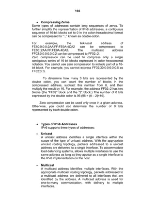 165
Compressing Zeros
Some types of addresses contain long sequences of zeros. To
further simplify the representation of IPv6 addresses, a contiguous
sequence of 16-bit blocks set to 0 in the colon-hexadecimal format
can be compressed to ―::,‖ known as double-colon.
For example, the link-local address of
FE80:0:0:0:2AA:FF:FE9A:4CA2 can be compressed to
FE80::2AA:FF:FE9A:4CA2. The multicast address
FF02:0:0:0:0:0:0:2 can be compressed to FF02::2.
Zero compression can be used to compress only a single
contiguous series of 16-bit blocks expressed in colon-hexadecimal
notation. You cannot use zero compression to include part of a 16-
bit block. For example, you cannot express FF02:30:0:0:0:0:0:5 as
FF02:3::5.
To determine how many 0 bits are represented by the
double colon, you can count the number of blocks in the
compressed address, subtract this number from 8, and then
multiply the result by 16. For example, the address FF02::2 has two
blocks (the ―FF02‖ block and the ―2‖ block.) The number of 0 bits
expressed by the double colon is 96 (96 = (8 – 2)×16).
Zero compression can be used only once in a given address.
Otherwise, you could not determine the number of 0 bits
represented by each double colon.
Types of IPv6 Addresses
IPv6 supports three types of addresses:
Unicast
A unicast address identifies a single interface within the
scope of the type of unicast address. With the appropriate
unicast routing topology, packets addressed to a unicast
address are delivered to a single interface. To accommodate
load-balancing systems, allows multiple interfaces to use the
same address as long as they appear as a single interface to
the IPv6 implementation on the host.
Multicast
A multicast address identifies multiple interfaces. With the
appropriate multicast routing topology, packets addressed to
a multicast address are delivered to all interfaces that are
identified by the address. A multicast address is used for
one-to-many communication, with delivery to multiple
interfaces.
 