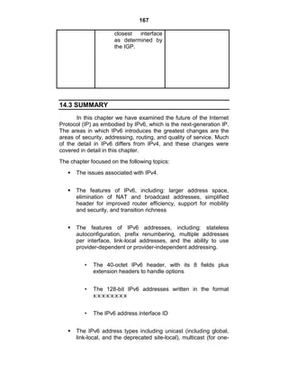 167
closest interface
as determined by
the IGP.
14.3 SUMMARY
In this chapter we have examined the future of the Internet
Protocol (IP) as embodied by IPv6, which is the next-generation IP.
The areas in which IPv6 introduces the greatest changes are the
areas of security, addressing, routing, and quality of service. Much
of the detail in IPv6 differs from IPv4, and these changes were
covered in detail in this chapter.
The chapter focused on the following topics:
 The issues associated with IPv4.
 The features of IPv6, including: larger address space,
elimination of NAT and broadcast addresses, simplified
header for improved router efficiency, support for mobility
and security, and transition richness
 The features of IPv6 addresses, including: stateless
autoconfiguration, prefix renumbering, multiple addresses
per interface, link-local addresses, and the ability to use
provider-dependent or provider-independent addressing.
• The 40-octet IPv6 header, with its 8 fields plus
extension headers to handle options
• The 128-bit IPv6 addresses written in the format
x:x:x:x:x:x:x:x
• The IPv6 address interface ID
 The IPv6 address types including unicast (including global,
link-local, and the deprecated site-local), multicast (for one-
 
