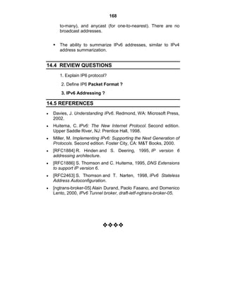 168
to-many), and anycast (for one-to-nearest). There are no
broadcast addresses.
 The ability to summarize IPv6 addresses, similar to IPv4
address summarization.
14.4 REVIEW QUESTIONS
1. Explain IP6 protocol?
2. Define IP6 Packet Format ?
3. IPv6 Addressing ?
14.5 REFERENCES
Davies, J. Understanding IPv6. Redmond, WA: Microsoft Press,
2002.
Huitema, C. IPv6: The New Internet Protocol. Second edition.
Upper Saddle River, NJ: Prentice Hall, 1998.
Miller, M. Implementing IPv6: Supporting the Next Generation of
Protocols. Second edition. Foster City, CA: M&T Books, 2000.
[RFC1884] R. Hinden and S. Deering, 1995, IP version 6
addressing architecture.
[RFC1886] S. Thomson and C. Huitema, 1995, DNS Extensions
to support IP version 6.
[RFC2463] S. Thomson and T. Narten, 1998, IPv6 Stateless
Address Autoconfiguration.
[ngtrans-broker-05] Alain Durand, Paolo Fasano, and Domenico
Lento, 2000, IPv6 Tunnel broker, draft-ietf-ngtrans-broker-05.







 