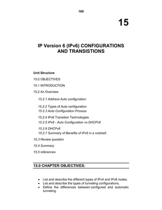 169
15
IP Version 6 (IPv6) CONFIGURATIONS
AND TRANSISTIONS
Unit Structure
15.0 OBJECTIVES
15.1 INTRODUCTION
15.2 An Overview
15.2.1 Address Auto configuration
15.2.2 Types of Auto configuration
15.2.3 Auto Configuration Process
15.2.4 IPv6 Transition Technologies
15.2.5 IPv6 - Auto Configuration vs DHCPv6
15.2.6 DHCPv6
15.2.7 Summary of Benefits of IPv6 in a nutshell:
15.3 Review question
15.4 Summary
15.5 references
15.0 CHAPTER OBJECTIVES:
List and describe the different types of IPv4 and IPv6 nodes.
List and describe the types of tunneling configurations.
Define the differences between configured and automatic
tunneling.
 