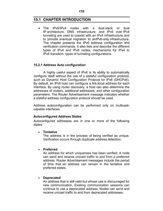 170
15.1 CHAPTER INTRODUCTION
The IPv6/IPv4 nodes with a dual stack or dual
IP architecture, DNS infrastructure, and IPv6 over IPv4
tunneling are used to coexist with an IPv4 infrastructure and
to provide eventual migration to anIPv6-only infrastructure.
The chapter presents the IPv6 address configuration and
verification commands. It also lists and describe the different
types of IPv4 and IPv6 nodes, mechanisms for IPv4 to
IPv6 transition, types of tunneling configurations.
15.2.1 Address Auto configuration
A highly useful aspect of IPv6 is its ability to automatically
configure itself without the use of a stateful configuration protocol,
such as Dynamic Host Configuration Protocol for IPv6 (DHCPv6).
By default, an IPv6 host can configure a link-local address for each
interface. By using router discovery, a host can also determine the
addresses of routers, additional addresses, and other configuration
parameters. The Router Advertisement message indicates whether
a stateful address configuration protocol should be used.
Address autoconfiguration can be performed only on multicast-
capable interfaces.
Autoconfigured Address States
Autoconfigured addresses are in one or more of the following
states:
Tentative
The address is in the process of being verified as unique.
Verification occurs through duplicate address detection.
Preferred
An address for which uniqueness has been verified. A node
can send and receive unicast traffic to and from a preferred
address. Router Advertisement messages include the period
of time that an address can remain in the tentative and
preferred states.
Deprecated
An address that is still valid but whose use is discouraged for
new communication. Existing communication sessions can
continue to use a deprecated address. Nodes can send and
receive unicast traffic to and from deprecated addresses.
 