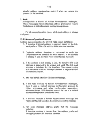 172
stateful address configuration protocol when no routers are
present on the local link.
3. Both
Configuration is based on Router Advertisement messages.
These messages include stateless address prefixes but require
hosts to use a stateful address configuration protocol.
For all autoconfiguration types, a link-local address is always
configured.
15.2.3 Autoconfiguration Process
Address autoconfiguration for an IPv6 node occurs as follows:
1. A tentative link-local address is derived, based on the link-
local prefix of FE80::/64 and the 64-bit interface identifier.
2. Duplicate address detection is performed to verify the
uniqueness of the tentative link-local address. If the address
is already in use, the node must be configured manually.
3. If the address is not already in use, the tentative link-local
address is assumed to be unique and valid. The link-local
address is initialized for the interface. The corresponding
solicited-node multicast link-layer address is registered with
the network adapter.
4. The host sends a Router Solicitation message.
5. If the host receives no Router Advertisement messages,
then it uses a stateful address configuration protocol to
obtain addresses and other configuration parameters.
Windows Server 2003 does not support the use of a stateful
address configuration protocol for IPv6.
6. If the host receives a Router Advertisement message, the
host is configured based on the information in the message
7. For each stateless address prefix that the message
includes:
A tentative address is derived from the address prefix and
the appropriate 64-bit interface identifier.
 