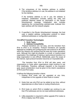 173
8. The uniqueness of the tentative address is verified.
If the tentative address is in use, the address is not initialized
for the interface.
If the tentative address is not in use, the address is
initialized. Initialization includes setting the valid and
preferred lifetimes based on information in the Router
Advertisement message. Initialization also includes
registering the corresponding solicited-node multicast link-
layer address with the network adapter.
9. If specified in the Router Advertisement message, the host
uses a stateful address configuration protocol to obtain
additional addresses or configuration parameters.
15.2.4IPv6 Transition Technologies
1. Node Types
2. Address Compatibility
Protocol transitions are not easy, and the transition from
IPv4 to IPv6 is no exception. Protocol transitions are typically
deployed by installing and configuring the new protocol on all nodes
within the network and verifying that all node and router operations
work. Although this might be possible in a small- or medium-sized
organization, the challenge of making a rapid protocol transition in a
large organization is very difficult. Additionally, given the scope of
the Internet, rapid protocol transition becomes an impossible task.
The transition from IPv4 to IPv6 will take years, and
organizations or hosts within organizations might continue to use
IPv4 indefinitely. Therefore, although migration is the long-term
goal, equal consideration must be given to the interim coexistence
of IPv4 and IPv6 nodes.
It defines the following transition criteria:
1. Existing IPv4 hosts can be upgraded at any time,
independent of the upgrade of other hosts or routers.
2. Hosts that use only IPv6 can be added at any time, without
dependencies on other hosts or routing infrastructure.
3. IPv4 hosts on which IPv6 is installed can continue to use
their IPv4 addresses and do not need additional addresses.
4. Little preparation is required to either upgrade IPv4 nodes to
IPv6 or deploy new IPv6 nodes.
 