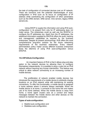176
the task of configuration of connected devices over an IP network.
There are concerns over the potential disadvantages of auto-
configuration in IPv6 such as its focus on configuration of IP
address while overlooking the configuration of other parameters
such as the DNS domain, DNS server, time servers, legacy WINS
servers etc.
Using DHCP to supply this information and using IPv6 auto-
configuration in its present form only for IP addressing does not
make sense. The enterprises could as well use the DHCPv6 to
configure the IP addresses too. Apart from the IP addresses, the
additional information supplied by DHCPv6 offers the audit, tracking
and management capabilities as required by the business
enterprises. Despite its present shortcomings, IPv6 offers the most
comprehensive long-term solution for the future networking
requirements of the business enterprises. Every network
administration policy maker across different business enterprises
faces the dilemma of using IPv6 auto-configuration versus
DHCPv6.
15.2.5IPv6Auto-Configuration
An important feature of IPv6 is that it allows plug and play
option to the network devices by allowing them to configure
themselves independently. It is possible to plug a node into an IPv6
network without requiring any human intervention. This feature was
critical to allow network connectivity to an increasing number of
mobile devices.
The proliferation of network enabled mobile devices has
introduced the requirements of a mobile device to arbitrarily change
locations on an IPv6 network while still maintaining its existing
connections. To offer this functionality, a mobile device is assigned
a home address where it remains always reachable. When the
mobile device is at home, it connects to the home link and makes
use of its home address. When the mobile device is away from
home, a home agent (router) acts as a conduit and relays
messages between the mobile device and other devices on the
network to maintain the connection.
Types of auto-configuration:
 Stateful auto configuration and
 Stateless auto configuration.
 