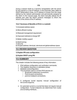 178
during a session leads to a dynamic renegotiation with the server
for the original or a new IP address. In the automatic (also called as
DHCP Reservation) mode, an IP address is chosen from the range
defined by the network administrator and permanently assigned to
the client. In the manual mode, the client manually selects the IP
address and uses the DHCP protocol messages to inform the
server of the choice of the IP address.
15.2.7 Summary of Benefits of IPv6 in a nutshell:
1) Increased address space
2) More efficient routing
3) Reduced management requirement
4) Improved methods to change ISP
5) Better mobility support
6) Multi-homing
7) Security
8) Scoped address: link-local, site-local and global-address space
15.3 REVIEW QUESTION
1) Explain IP6 auto configuration
2) Explain DHCP using IP6
15.4 SUMMARY
The chapter includes the following pieces of key information:
 IPv6 address configuration and verification commands
 The neighbor discovery or solicitation phase.
 Stateless autoconfiguration.
 The processes used to connect IPv6 devices on:
• Broadcast multiaccess connections
• Point-to-point connections
• point-to-multipoint connections.
A configured tunnel requires manual configuration of
the tunnel endpoints.
An automatic tunnel is a tunnel that does not require manual
configuration. Tunnel endpoints are determined from routes
and tunneling interfaces.
 