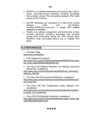 179
ISATAP is an address assignment and host-to-host, host-to-
router, and router-to-host automatic tunneling technology
that provides unicast IPv6 connectivity between IPv6 hosts
across an IPv4 intranet.
ISATAP addresses are composed of a valid 64-bit unicast
address prefix and the interface
identifier::0:5EFE:w.x.y.z (w.x.y.z is a unicast IPv4 address
assigned to an interface).
Teredo is an address assignment and host-to-host or host-
to-router automatic tunneling technology that provides
unicast IPv6 connectivity across the IPv4 Internet when
IPv6/IPv4 hosts are located behind one or multiple IPv4
NATs.
15.5 REFERENCES:
 IPv6 Main Page
www.cisco.com/go/ipv6
 IPv6 Headers At-a-Glance
http://www.cisco.com/en/US/technologies/tk648/tk872/technolog
ies_white_paper0900aecd80260042.pdf
 The Cisco IOS Software Releases 12.4 Mainline Command
References, available at:
http://www.cisco.com/en/US/products/ps6350/prod_command_r
eference_list.html
 The Cisco IOS IPv6 Command Reference, available at:
http://www.cisco.com/en/US/docs/ios/ipv6/command/reference/i
pv6_book.html
 The Cisco IOS IPv6 Configuration Guide, Release 12.4,
available at:
http://www.cisco.com/en/US/docs/ios/ipv6/configuration/guide/1
2_4/ipv6_12_4_book.html
 Cisco IOS IPv6 Multicast Introduction, available at:
http://www.cisco.com/en/US/tech/tk828/technologies_white_pap
er09186a0080203e90.shtml

 