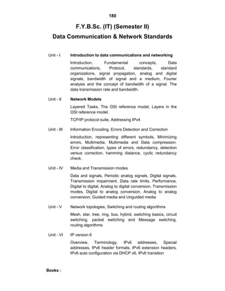 180
F.Y.B.Sc. (IT) (Semester II)
Data Communication & Network Standards
Unit - I Introduction to data communications and networking
Introduction, Fundamental concepts, Data
communications, Protocol, standards, standard
organizations, signal propagation, analog and digital
signals, bandwidth of signal and a medium, Fourier
analysis and the concept of bandwidth of a signal. The
data transmission rate and bandwidth.
Unit - II Network Models
Layered Tasks, The OSI reference model, Layers in the
OSI reference model.
TCP/IP protocol suite, Addressing IPv4
Unit - III Information Encoding, Errors Detection and Correction
Introduction, representing different symbols, Minimizing
errors, Multimedia, Multimedia and Data compression.
Error classification, types of errors, redundancy, detection
versus correction, hamming distance, cyclic redundancy
check.
Unit - IV Media and Transmission modes
Data and signals, Periodic analog signals, Digital signals,
Transmission impairment, Data rate limits, Performance,
Digital to digital, Analog to digital conversion, Transmission
modes, Digital to analog conversion, Analog to analog
conversion, Guided media and Unguided media
Unit - V Network topologies, Switching and routing algorithms
Mesh, star, tree, ring, bus, hybrid, switching basics, circuit
switching, packet switching and Message switching,
routing algorithms
Unit - VI IP version 6
Overview, Terminology, IPv6 addresses, Special
addresses, IPv6 header formats, IPv6 extension headers,
IPv6 auto configuration via DHCP v6, IPv6 transition
Books :
 