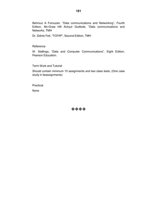 181
Behrouz A Forouzan, ―Data communications and Networking‖, Fourth
Edition, Mc-Graw Hill Achyut Godbole, ―Data communications and
Networks, TMH
Dr. Sidnie Feit, ―TCP/IP‖, Second Edition, TMH
Reference
W. Stallings, ―Data and Computer Communications‖, Eight Edition,
Pearson Education.
Term Work and Tutorial
Should contain minimum 10 assignments and two class tests. (One case
study in lieassignments)
Practical
None




 