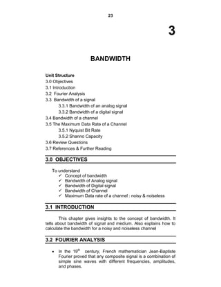 23
3
BANDWIDTH
Unit Structure
3.0 Objectives
3.1 Introduction
3.2 Fourier Analysis
3.3 Bandwidth of a signal
3.3.1 Bandwidth of an analog signal
3.3.2 Bandwidth of a digital signal
3.4 Bandwidth of a channel
3.5 The Maximum Data Rate of a Channel
3.5.1 Nyquist Bit Rate
3.5.2 Shanno Capacity
3.6 Review Questions
3.7 References & Further Reading
3.0 OBJECTIVES
To understand
 Concept of bandwidth
 Bandwidth of Analog signal
 Bandwidth of Digital signal
 Bandwidth of Channel
 Maximum Data rate of a channel : noisy & noiseless
3.1 INTRODUCTION
This chapter gives insights to the concept of bandwidth. It
tells about bandwidth of signal and medium. Also explains how to
calculate the bandwidth for a noisy and noiseless channel
3.2 FOURIER ANALYSIS
In the 19th
century, French mathematician Jean-Baptiste
Fourier proved that any composite signal is a combination of
simple sine waves with different frequencies, amplitudes,
and phases.
 