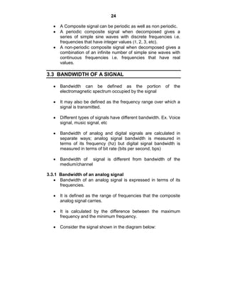 24
A Composite signal can be periodic as well as non periodic.
A periodic composite signal when decomposed gives a
series of simple sine waves with discrete frequencies i.e.
frequencies that have integer values (1, 2, 3, etc).
A non-periodic composite signal when decomposed gives a
combination of an infinite number of simple sine waves with
continuous frequencies i.e. frequencies that have real
values.
3.3 BANDWIDTH OF A SIGNAL
Bandwidth can be defined as the portion of the
electromagnetic spectrum occupied by the signal
It may also be defined as the frequency range over which a
signal is transmitted.
Different types of signals have different bandwidth. Ex. Voice
signal, music signal, etc
Bandwidth of analog and digital signals are calculated in
separate ways; analog signal bandwidth is measured in
terms of its frequency (hz) but digital signal bandwidth is
measured in terms of bit rate (bits per second, bps)
Bandwidth of signal is different from bandwidth of the
medium/channel
3.3.1 Bandwidth of an analog signal
Bandwidth of an analog signal is expressed in terms of its
frequencies.
It is defined as the range of frequencies that the composite
analog signal carries.
It is calculated by the difference between the maximum
frequency and the minimum frequency.
Consider the signal shown in the diagram below:
 