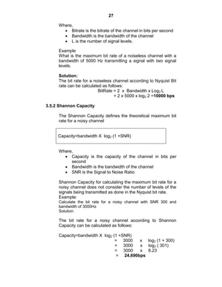 27
Where,
Bitrate is the bitrate of the channel in bits per second
Bandwidth is the bandwidth of the channel
L is the number of signal levels.
Example
What is the maximum bit rate of a noiseless channel with a
bandwidth of 5000 Hz transmitting a signal with two signal
levels.
Solution:
The bit rate for a noiseless channel according to Nyquist Bit
rate can be calculated as follows:
BitRate = 2 x Bandwidth x Log2 L
= 2 x 5000 x log2 2 =10000 bps
3.5.2 Shannon Capacity
The Shannon Capacity defines the theoretical maximum bit
rate for a noisy channel
Capacity=bandwidth X log2 (1 +SNR)
Where,
Capacity is the capacity of the channel in bits per
second
Bandwidth is the bandwidth of the channel
SNR is the Signal to Noise Ratio
Shannon Capacity for calculating the maximum bit rate for a
noisy channel does not consider the number of levels of the
signals being transmitted as done in the Nyquist bit rate.
Example:
Calculate the bit rate for a noisy channel with SNR 300 and
bandwidth of 3000Hz
Solution:
The bit rate for a noisy channel according to Shannon
Capacity can be calculated as follows:
Capacity=bandwidth X log2 (1 +SNR)
= 3000 x log2 (1 + 300)
= 3000 x log2 ( 301)
= 3000 x 8.23
= 24,690bps
 