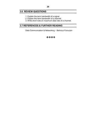 28
3.6 REVIEW QUESTIONS
1. Explain the term bandwidth of a signal
2. Explain the term bandwidth of a channel.
3. Write short note on maximum data rate of a channel.
3.7 REFERENCES & FURTHER READING
Data Communication & Networking – Behrouz Forouzan



























 