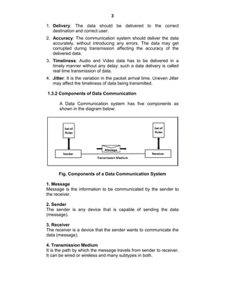 3
1. Delivery: The data should be delivered to the correct
destination and correct user.
2. Accuracy: The communication system should deliver the data
accurately, without introducing any errors. The data may get
corrupted during transmission affecting the accuracy of the
delivered data.
3. Timeliness: Audio and Video data has to be delivered in a
timely manner without any delay; such a data delivery is called
real time transmission of data.
4. Jitter: It is the variation in the packet arrival time. Uneven Jitter
may affect the timeliness of data being transmitted.
1.3.2 Components of Data Communication
A Data Communication system has five components as
shown in the diagram below:
Fig. Components of a Data Communication System
1. Message
Message is the information to be communicated by the sender to
the receiver.
2. Sender
The sender is any device that is capable of sending the data
(message).
3. Receiver
The receiver is a device that the sender wants to communicate the
data (message).
4. Transmission Medium
It is the path by which the message travels from sender to receiver.
It can be wired or wireless and many subtypes in both.
 