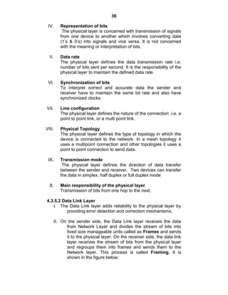 36
IV. Representation of bits
The physical layer is concerned with transmission of signals
from one device to another which involves converting data
(1‘s & 0‘s) into signals and vice versa. It is not concerned
with the meaning or interpretation of bits.
V. Data rate
The physical layer defines the data transmission rate i.e.
number of bits sent per second. It is the responsibility of the
physical layer to maintain the defined data rate.
VI. Synchronization of bits
To interpret correct and accurate data the sender and
receiver have to maintain the same bit rate and also have
synchronized clocks.
VII. Line configuration
The physical layer defines the nature of the connection .i.e. a
point to point link, or a multi point link.
VIII. Physical Topology
The physical layer defines the type of topology in which the
device is connected to the network. In a mesh topology it
uses a multipoint connection and other topologies it uses a
point to point connection to send data.
IX. Transmission mode
The physical layer defines the direction of data transfer
between the sender and receiver. Two devices can transfer
the data in simplex, half duplex or full duplex mode
X. Main responsibility of the physical layer
Transmission of bits from one hop to the next.
4.3.5.2 Data Link Layer
I. The Data Link layer adds reliability to the physical layer by
providing error detection and correction mechanisms.
II. On the sender side, the Data Link layer receives the data
from Network Layer and divides the stream of bits into
fixed size manageable units called as Frames and sends
it to the physical layer. On the receiver side, the data link
layer receives the stream of bits from the physical layer
and regroups them into frames and sends them to the
Network layer. This process is called Framing. It is
shown in the figure below:
 