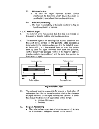 38
VI. Access Control
a. The data link layer imposes access control
mechanism to determine which device has right to
send data in an multipoint connection scenario.
VII. Main Responsibility
i. The main responsibility of the data link layer is hop to
hop transmission of frames.
4.3.5.3 Network Layer
I. The network layer makes sure that the data is delivered to
the receiver despite multiple intermediate devices.
II. The network layer at the sending side accepts data from the
transport layer, divides it into packets, adds addressing
information in the header and passes it to the data link layer.
At the receiving end the network layer receives the frames
sent by data link layer, converts them back into packets,
verifies the physical address (verifies if the receiver address
matches with its own address) and the send the packets to
the transport layer.
Fig: Network Layer
III. The network layer is responsible for source to destination of
delivery of data. Hence it may have to route the data through
multiple networks via multiple intermediate devices. In order
to achieve this the network layer relies on two things:
a. Logical Addressing
b. Routing
IV. Logical Addressing
The network layer uses logical address commonly known
as IP address to recognize devices on the network.
 