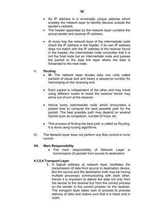 39
An IP address is a universally unique address which
enables the network layer to identify devices outside the
sender‘s network.
The header appended by the network layer contains the
actual sender and receiver IP address.
At every hop the network layer of the intermediate node
check the IP address in the header, if its own IP address
does not match with the IP address of the receiver found
in the header, the intermediate node concludes that it is
not the final node but an intermediate node and passes
the packet to the data link layer where the data is
forwarded to the next node.
V. Routing
VI. The network layer divides data into units called
packets of equal size and bears a sequence number for
rearranging on the receiving end.
Each packet is independent of the other and may travel
using different routes to reach the receiver hence may
arrive out of turn at the receiver.
Hence every intermediate node which encounters a
packet tries to compute the best possible path for the
packet. The best possible path may depend on several
factors such as congestion, number of hops, etc
This process of finding the best path is called as Routing.
It is done using routing algorithms.
VI. The Network layer does not perform any flow control or error
control
VII. Main Responsibility
The main responsibility of Network Layer is
transmission of packets from source to destination
4.3.5.4 Transport Layer
I. A logical address at network layer facilitates the
transmission of data from source to destination device.
But the source and the destination both may be having
multiple processes communicating with each other.
Hence it is important to deliver the data not only from
the sender to the receiver but from the correct process
on the sender to the correct process on the receiver.
The transport layer takes care of process to process
delivery of data and makes sure that it is intact and in
order.
 