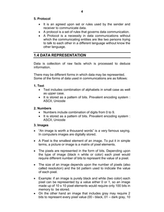 4
5. Protocol
It is an agreed upon set or rules used by the sender and
receiver to communicate data.
A protocol is a set of rules that governs data communication.
A Protocol is a necessity in data communications without
which the communicating entities are like two persons trying
to talk to each other in a different language without know the
other language.
1.4 DATA REPRESENTATION
Data is collection of raw facts which is processed to deduce
information.
There may be different forms in which data may be represented.
Some of the forms of data used in communications are as follows:
1. Text
Text includes combination of alphabets in small case as well
as upper case.
It is stored as a pattern of bits. Prevalent encoding system :
ASCII, Unicode
2. Numbers
Numbers include combination of digits from 0 to 9.
It is stored as a pattern of bits. Prevalent encoding system :
ASCII, Unicode
3. Images
―An image is worth a thousand words‖ is a very famous saying.
In computers images are digitally stored.
A Pixel is the smallest element of an image. To put it in simple
terms, a picture or image is a matrix of pixel elements.
The pixels are represented in the form of bits. Depending upon
the type of image (black n white or color) each pixel would
require different number of bits to represent the value of a pixel.
The size of an image depends upon the number of pixels (also
called resolution) and the bit pattern used to indicate the value
of each pixel.
Example: if an image is purely black and white (two color) each
pixel can be represented by a value either 0 or 1, so an image
made up of 10 x 10 pixel elements would require only 100 bits in
memory to be stored.
On the other hand an image that includes gray may require 2
bits to represent every pixel value (00 - black, 01 – dark gray, 10
 