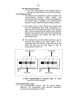 41
VII. Main Responsibility
The main responsibility of the transport layer is
process to process delivery of the entire message.
4.3.5.5 Session Layer
I. The session layer establishes a session between the
communicating devices called dialog and
synchronizes their interaction. It is the responsibility of
the session layer to establish and synchronize the
dialogs. It is also called the network dialog controller.
II. The session layer at the sending side accepts data
from the presentation layer adds checkpoints to it
called syn bits and passes the data to the transport
layer. At the receiving end the session layer receives
data from the transport layer removes the checkpoints
inserted previously and passes the data to the
presentation layer.
III. The checkpoints or synchronization points is a way of
informing the status of the data transfer. Ex. A
checkpoint after first 500 bits of data will ensure that
those 500 bits are not sent again in case of
retransmission at 650th
bit.
IV. Main responsibility of session layer is dialog
control and synchronizatoin
4.3.5.6 Presentation Layer
I. The communicating devices may be having different
platforms. The presentation layer performs translation,
encryption and compression of data.
 