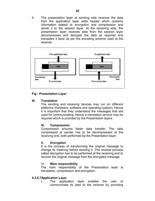 42
II. The presentation layer at sending side receives the data
from the application layer adds header which contains
information related to encryption and compression and
sends it to the session layer. At the receiving side, the
presentation layer receives data from the session layer
decompresses and decrypts the data as required and
translates it back as per the encoding scheme used at the
receiver.
Fig : Presentation Layer
III. Translation
The sending and receiving devices may run on different
platforms (hardware, software and operating system). Hence
it is important that they understand the messages that are
used for communicating. Hence a translation service may be
required which is provided by the Presentation layers
IV. Compression
Compression ensures faster data transfer. The data
compressed at sender has to be decompressed at the
receiving end, both performed by the Presentation layer.
V. Encryption
It is the process of transforming the original message to
change its meaning before sending it. The reverse process
called decryption has to be performed at the receiving end to
recover the original message from the encrypted message.
VI. Main responsibility
The main responsibility of the Presentation layer is
translation, compression and encryption.
4.3.5.7Application Layer
I. The application layer enables the user to
communicate its data to the receiver by providing
 