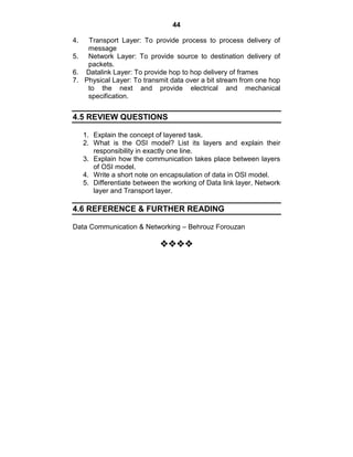 44
4. Transport Layer: To provide process to process delivery of
message
5. Network Layer: To provide source to destination delivery of
packets.
6. Datalink Layer: To provide hop to hop delivery of frames
7. Physical Layer: To transmit data over a bit stream from one hop
to the next and provide electrical and mechanical
specification.
4.5 REVIEW QUESTIONS
1. Explain the concept of layered task.
2. What is the OSI model? List its layers and explain their
responsibility in exactly one line.
3. Explain how the communication takes place between layers
of OSI model.
4. Write a short note on encapsulation of data in OSI model.
5. Differentiate between the working of Data link layer, Network
layer and Transport layer.
4.6 REFERENCE & FURTHER READING
Data Communication & Networking – Behrouz Forouzan


















 