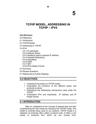 45
5
TCP/IP MODEL, ADDRESSING IN
TCP/IP – IPV4
Unit Structure
5.0 Objectives
5.1 Introduction
5.2 TCP/IP Model,
5.3 Addressing In TCP/IP
5.4 IPv4
5.4.1 IP addresses
5.4.2 Address Space
5.4.3 Notations used to express IP address
5.4.4 Classfull Addressing
5.4.5 Subnetting
5.4.6 CIDR
5.4.7 NAT
5.4.8 IPv4 Header Format
5.5 Summary
5.6 Review Questions
5.7 References & Further Reading
5.0 OBJECTIVES
 Understand the basics of TCP/IP model
 Understand the functions of the different layers and
protocols involved
 Understand the Addressing mechanisms used under the
TCP/IP
 Understand IPv4 and importantly IP address and IP
header format
5.1 INTRODUCTION
After an understand of the concept of layered task and then
understanding the OSI model we introduce the TCP/IP model. This
model is currently being used on our systems. TCP/IP model is a
collection of protocols often called a protocol suite. It offers a rich
variety of protocols from which we can choose from.
 