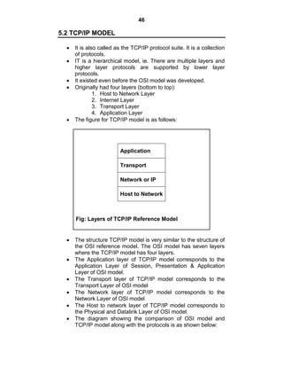 46
5.2 TCP/IP MODEL
It is also called as the TCP/IP protocol suite. It is a collection
of protocols.
IT is a hierarchical model, ie. There are multiple layers and
higher layer protocols are supported by lower layer
protocols.
It existed even before the OSI model was developed.
Originally had four layers (bottom to top):
1. Host to Network Layer
2. Internet Layer
3. Transport Layer
4. Application Layer
The figure for TCP/IP model is as follows:
Application
Transport
Network or IP
Host to Network
Fig: Layers of TCP/IP Reference Model
The structure TCP/IP model is very similar to the structure of
the OSI reference model. The OSI model has seven layers
where the TCP/IP model has four layers.
The Application layer of TCP/IP model corresponds to the
Application Layer of Session, Presentation & Application
Layer of OSI model.
The Transport layer of TCP/IP model corresponds to the
Transport Layer of OSI model
The Network layer of TCP/IP model corresponds to the
Network Layer of OSI model
The Host to network layer of TCP/IP model corresponds to
the Physical and Datalink Layer of OSI model.
The diagram showing the comparison of OSI model and
TCP/IP model along with the protocols is as shown below:
 