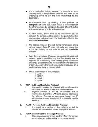 48
It is a best effort delivery service. i.e. there is no error
checking in IP, it simply sends the data and relies on its
underlying layers to get the data transmitted to the
destination.
IP transports data by dividing it into packets or
datagrams of same size. Each packet is independent of
the other and can be transported across different routes
and can arrive out of order at the receiver.
In other words, since there is no connection set up
between the sender and the receiver the packets find the
best possible path and reach the destination. Hence, the
word connection-less.
The packets may get dropped during transmission along
various routes. Since IP does not make any guarantee
about the delivery of the data its call an unreliable
protocol.
Even if it is unreliable IP cannot be considered weak and
useless; since it provides only the functionality that is
required for transmitting data thereby giving maximum
efficiency. Since there is no mechanism of error detection
or correction in IP, there will be no delay introduced on a
medium where there is no error at all.
IP is a combination of four protocols:
1. ARP
2. RARP
3. ICMP
4. IGMP
1. ARP – Address Resolution Protocol
I. It is used to resolve the physical address of a device
on a network, where its logical address is known.
II. Physical address is the 48 bit address that is
imprinted on the NIC or LAN card, Logical address is
the Internet Address or commonly known as IP
address that is used to uniquely & universally identify
a device.
2. RARP– Reverse Address Resolution Protocol
I. It is used by a device on the network to find its
Internet address when it knows its physical address.
3. ICMP- Internet Control Message Protocol
I. It is a signaling mechanism used to inform the sender
about datagram problems that occur during transit.
 