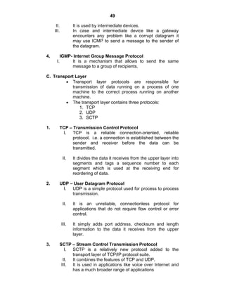 49
II. It is used by intermediate devices.
III. In case and intermediate device like a gateway
encounters any problem like a corrupt datagram it
may use ICMP to send a message to the sender of
the datagram.
4. IGMP- Internet Group Message Protocol
I. It is a mechanism that allows to send the same
message to a group of recipients.
C. Transport Layer
Transport layer protocols are responsible for
transmission of data running on a process of one
machine to the correct process running on another
machine.
The transport layer contains three protocols:
1. TCP
2. UDP
3. SCTP
1. TCP – Transmission Control Protocol
I. TCP is a reliable connection-oriented, reliable
protocol. i.e. a connection is established between the
sender and receiver before the data can be
transmitted.
II. It divides the data it receives from the upper layer into
segments and tags a sequence number to each
segment which is used at the receiving end for
reordering of data.
2. UDP – User Datagram Protocol
I. UDP is a simple protocol used for process to process
transmission.
II. It is an unreliable, connectionless protocol for
applications that do not require flow control or error
control.
III. It simply adds port address, checksum and length
information to the data it receives from the upper
layer.
3. SCTP – Stream Control Transmission Protocol
I. SCTP is a relatively new protocol added to the
transport layer of TCP/IP protocol suite.
II. It combines the features of TCP and UDP.
III. It is used in applications like voice over Internet and
has a much broader range of applications
 