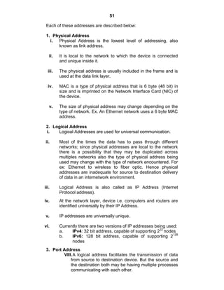51
Each of these addresses are described below:
1. Physical Address
i. Physical Address is the lowest level of addressing, also
known as link address.
ii. It is local to the network to which the device is connected
and unique inside it.
iii. The physical address is usually included in the frame and is
used at the data link layer.
iv. MAC is a type of physical address that is 6 byte (48 bit) in
size and is imprinted on the Network Interface Card (NIC) of
the device.
v. The size of physical address may change depending on the
type of network. Ex. An Ethernet network uses a 6 byte MAC
address.
2. Logical Address
i. Logical Addresses are used for universal communication.
ii. Most of the times the data has to pass through different
networks; since physical addresses are local to the network
there is a possibility that they may be duplicated across
multiples networks also the type of physical address being
used may change with the type of network encountered. For
ex: Ethernet to wireless to fiber optic. Hence physical
addresses are inadequate for source to destination delivery
of data in an internetwork environment.
iii. Logical Address is also called as IP Address (Internet
Protocol address).
iv. At the network layer, device i.e. computers and routers are
identified universally by their IP Address.
v. IP addresses are universally unique.
vi. Currently there are two versions of IP addresses being used:
a. IPv4: 32 bit address, capable of supporting 232
nodes
b. IPv6: 128 bit address, capable of supporting 2128
nodes
3. Port Address
VIII.A logical address facilitates the transmission of data
from source to destination device. But the source and
the destination both may be having multiple processes
communicating with each other.
 