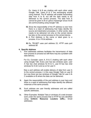 52
Ex. Users A & B are chatting with each other using
Google Talk, Users B & C are exchanging emails
using Hotmail. The IP address will enable transmitting
data from A to B, but still the data needs to be
delivered to the correct process. The data from A
cannot be given to B on yahoo messenger since A & B
are communicating using Google Talk.
IX. Since the responsibility of the IP address is over here
there is a need of addressing that helps identify the
source and destination processes. In other words, data
needs to be delivered not only on the correct device
but also on the correct process on the correct device.
X. A Port Address is the name or label given to a
process. It is a 16 bit address.
XI. Ex. TELNET uses port address 23, HTTP uses port
address 80
4. Specific Address
i. Port addresses address facilitates the transmission of data
from process to process but still there may be a problem with
data delivery.
For Ex: Consider users A, B & C chatting with each other
using Google Talk. Every user has two windows open, user
A has two chat windows for B & C, user B has two chat
windows for A & C and so on for user C
Now a port address will enable delivery of data from user A
to the correct process ( in this case Google Talk) on user B
but now there are two windows of Google Talk for user A &
C available on B where the data can be delivered.
ii. Again the responsibility of the port address is over here and
there is a need of addressing that helps identify the different
instances of the same process.
iii. Such address are user friendly addresses and are called
specific addresses.
iv. Other Examples: Multiple Tabs or windows of a web browser
work under the same process that is HTTP but are identified
using Uniform Resource Locators (URL), Email
addresses.
 