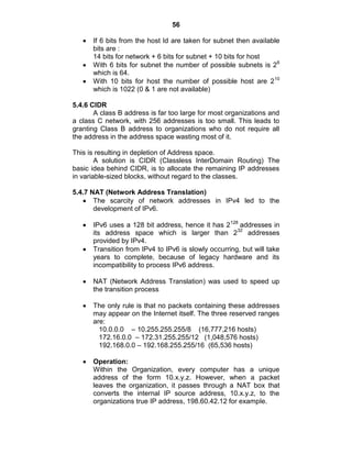 56
If 6 bits from the host Id are taken for subnet then available
bits are :
14 bits for network + 6 bits for subnet + 10 bits for host
With 6 bits for subnet the number of possible subnets is 26
which is 64.
With 10 bits for host the number of possible host are 210
which is 1022 (0 & 1 are not available)
5.4.6 CIDR
A class B address is far too large for most organizations and
a class C network, with 256 addresses is too small. This leads to
granting Class B address to organizations who do not require all
the address in the address space wasting most of it.
This is resulting in depletion of Address space.
A solution is CIDR (Classless InterDomain Routing) The
basic idea behind CIDR, is to allocate the remaining IP addresses
in variable-sized blocks, without regard to the classes.
5.4.7 NAT (Network Address Translation)
The scarcity of network addresses in IPv4 led to the
development of IPv6.
IPv6 uses a 128 bit address, hence it has 2128
addresses in
its address space which is larger than 232
addresses
provided by IPv4.
Transition from IPv4 to IPv6 is slowly occurring, but will take
years to complete, because of legacy hardware and its
incompatibility to process IPv6 address.
NAT (Network Address Translation) was used to speed up
the transition process
The only rule is that no packets containing these addresses
may appear on the Internet itself. The three reserved ranges
are:
10.0.0.0 – 10.255.255.255/8 (16,777,216 hosts)
172.16.0.0 – 172.31.255.255/12 (1,048,576 hosts)
192.168.0.0 – 192.168.255.255/16 (65,536 hosts)
Operation:
Within the Organization, every computer has a unique
address of the form 10.x.y.z. However, when a packet
leaves the organization, it passes through a NAT box that
converts the internal IP source address, 10.x.y.z, to the
organizations true IP address, 198.60.42.12 for example.
 
