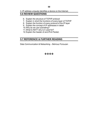 59
3. IP address uniquely identifies a device on the Internet.
5.6 REVIEW QUESTIONS
6. Explain the structure of TCP/IP protocol
7. Explain in short the functions of every layer of TCP/IP
8. Explain the function of every protocol of the IP layer
9. Explain the concept of IP addresses in detail
10.Why do we use subnetting?
11.What Is NAT? why is it used for?
12.Explain the header of and IPv4 Packet.
5.7 REFERENCE & FURTHER READING
Data Communication & Networking – Behrouz Forouzan























 