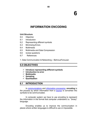 60
6
INFORMATION ENCODING
Unit Structure
6.0 Objective
6.1 Introduction
6.2 Representing different symbols
6.3 Minimizing Errors
6.4 Multimedia
6.5 Multimedia and Data Compression
6.6 review questions
6.7 References
1. Data Communication & Networking – BehrouzForouzan
6.0 OBJECTIVES
 Introduce representing different symbols
 Introduction to error
 Multimedia
 Sampling
 Quantization
6.1 INTRODUCTION
In communications and information processing, encoding is
the process by which information from a source is converted into
symbols to be communicated.
In computer system we have to use encoding to represent
the Information in the format that computer understand i.e. ―binary‖
language.
Encoding enables us to improve the communication in
places where written languages is difficult to use or impossible.
 