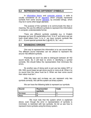 61
6.2 REPRESENTING DIFFERENT SYMBOLS
In information theory and computer science, a code is
usually considered as an algorithm which uniquely represents
symbols from some source alphabet, by encoded strings, which
may be in some other target alphabet.
The purpose of the symbols is to communicate the idea or
meaning. We use the different symbols to represent the Information
in computer understandable format.
There are different symbols available e.g. in English
language we have 26 capital letters from ―A to Z‖ and same way we
have small letters from ―a to z‖, we have numeric symbols like
(0,1,…9) and special symbols like (!,@,#,$,%,^,&,*, etc.)
6.3 MINIMIZING ERRORS
One way to represent the information is to use sound beep.
The different sound intensities can be utilized to represent the
around 162 different symbols.
Practically we won‘t be able to distinguish between all 162
sound levels. So it will lead to errors in identifying a symbol
correctly. We should follow the representation that minimizes the
errors.
So another way of doing work is just use two states OFF or
ON. With sound beep we get some sound or none at all. When it is
no sound then the value must be 0. When we hear some sound
then value must be 1.
With this beep and no-beep we can represent only two
symbols correctly. We call this system as binary system.
We can have the following table to represent our symbols:
Sound Represented
symbols
Code
No-beep A 0
Beep B 1
We must note that the system which is explained
above, even though the error in representation of symbols is
minimized, is restricted with two symbols. So let us see how to
represent more symbols using the binary system.
 